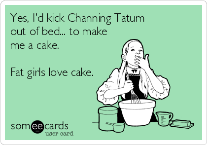 Yes, I'd kick Channing Tatum 
out of bed... to make
me a cake. 

Fat girls love cake.