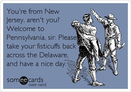 You're from New
Jersey, aren't you?
Welcome to
Pennsylvania, sir. Please
take your fisticuffs back
across the Delaware,
and have a nice day.