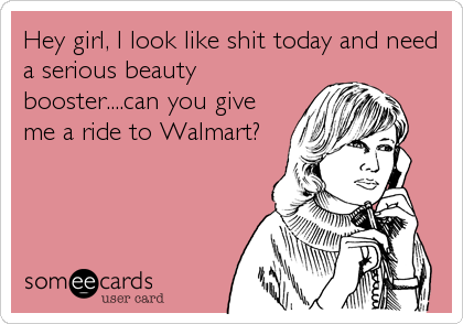 Hey girl, I look like shit today and need
a serious beauty
booster....can you give
me a ride to Walmart?