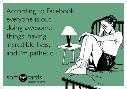 According to Facebook,
everyone is out
doing awesome
things, having
incredible lives,
and I'm pathetic.