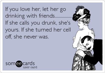 If you love her, let her go
drinking with friends.................
If she calls you drunk, she's
yours. If she turned her cell
off, she never was.
