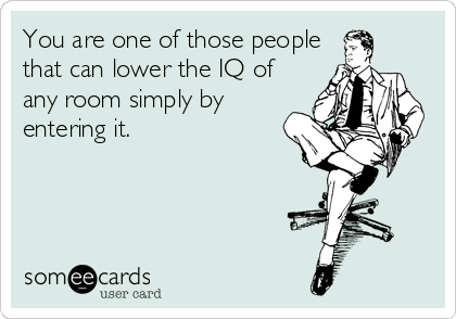You are one of those people
that can lower the IQ of
any room simply by
entering it.