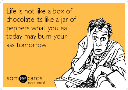 Life is not like a box of
chocolate its like a jar of
peppers what you eat
today may burn your
ass tomorrow