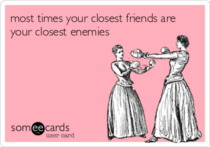 most times your closest friends are
your closest enemies