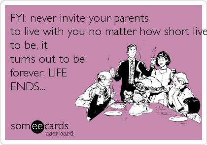 FYI: never invite your parents 
to live with you no matter how short lived it is supposed 
to be, it
turns out to be
forever; LIFE 
ENDS...