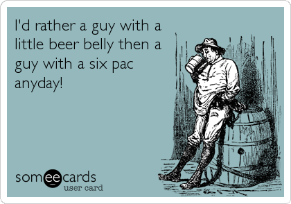I'd rather a guy with a
little beer belly then a
guy with a six pac
anyday!