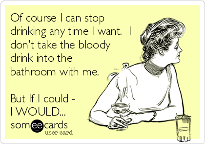 Of course I can stop
drinking any time I want.  I
don't take the bloody
drink into the
bathroom with me.

But If I could -
I WOULD...