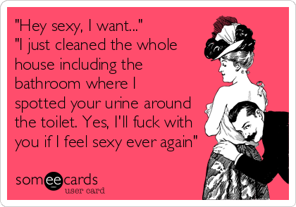 "Hey sexy, I want..."
"I just cleaned the whole
house including the
bathroom where I
spotted your urine around
the toilet. Yes, I'll fuck with
you if I feel sexy ever again"