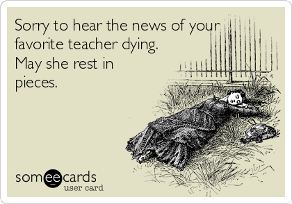 Sorry to hear the news of your
favorite teacher dying. 
May she rest in
pieces.