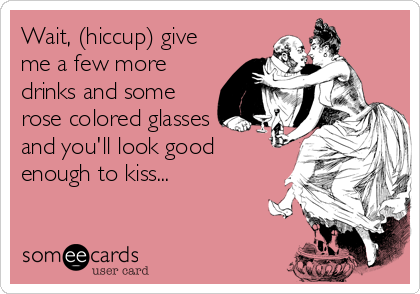 Wait, (hiccup) give
me a few more
drinks and some
rose colored glasses
and you'll look good
enough to kiss...