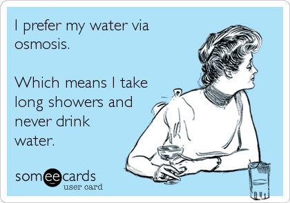 I prefer my water via
osmosis.

Which means I take
long showers and
never drink
water.