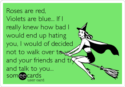 Roses are red, 
Violets are blue... If I
really knew how bad I
would end up hating
you, I would of decided
not to walk over to you<br %2