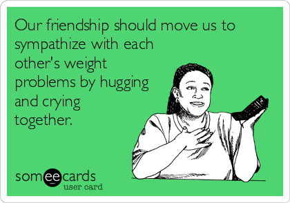 Our friendship should move us to
sympathize with each
other's weight
problems by hugging
and crying
together.