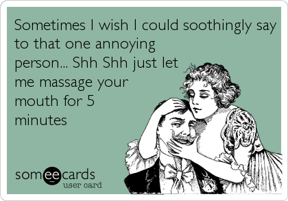 Sometimes I wish I could soothingly say
to that one annoying
person... Shh Shh just let
me massage your
mouth for 5
minutes