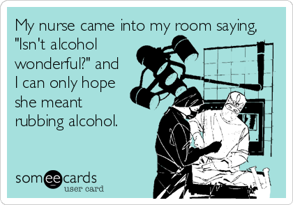My nurse came into my room saying,
"Isn't alcohol 
wonderful?" and 
I can only hope
she meant
rubbing alcohol.