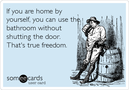 If you are home by
yourself, you can use the
bathroom without
shutting the door.
That's true freedom.