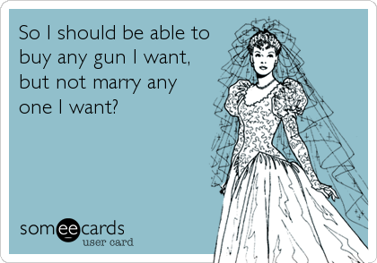 So I should be able to
buy any gun I want,
but not marry any
one I want?