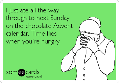 I just ate all the way
through to next Sunday
on the chocolate Advent
calendar. Time flies
when you're hungry.