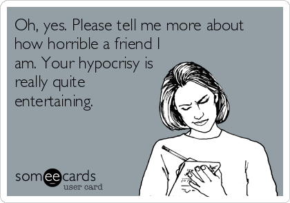 Oh, yes. Please tell me more about
how horrible a friend I
am. Your hypocrisy is
really quite
entertaining.