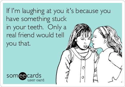 If I'm laughing at you it's because you
have something stuck
in your teeth.  Only a
real friend would tell
you that.