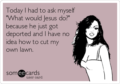 Today I had to ask myself
"What would Jesus do?"
because he just got
deported and I have no
idea how to cut my
own lawn.