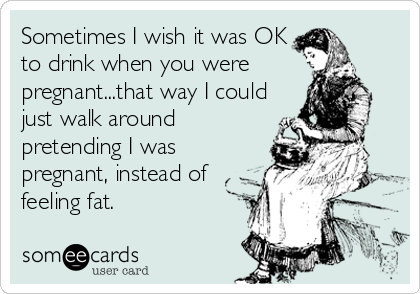 Sometimes I wish it was OK
to drink when you were 
pregnant...that way I could
just walk around
pretending I was
pregnant, instead of
feeling fat.