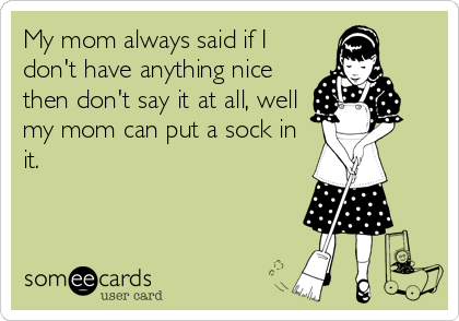 My mom always said if I
don't have anything nice
then don't say it at all, well
my mom can put a sock in
it.