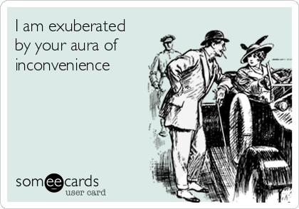 I am exuberated
by your aura of
inconvenience