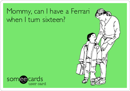 Mommy, can I have a Ferrari
when I turn sixteen?