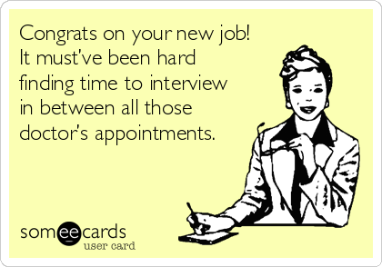 Congrats on your new job! 
It must’ve been hard 
finding time to interview 
in between all those
doctor’s appointments.