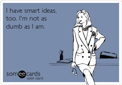 I have smart ideas, 
too. I'm not as 
dumb as I am.