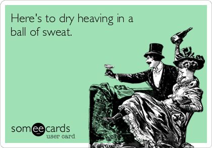 Here's to dry heaving in a
ball of sweat.
