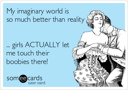 My imaginary world is
so much better than reality


... girls ACTUALLY let
me touch their
boobies there!