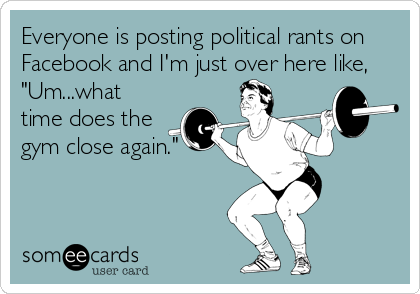 Everyone is posting political rants on
Facebook and I'm just over here like,
"Um...what
time does the
gym close again."