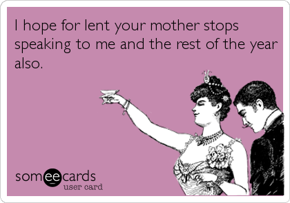 I hope for lent your mother stops
speaking to me and the rest of the year
also.