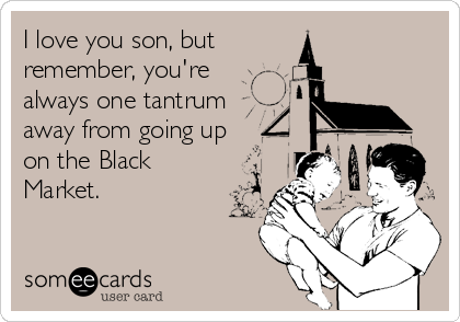 I love you son, but
remember, you're
always one tantrum
away from going up
on the Black
Market.
