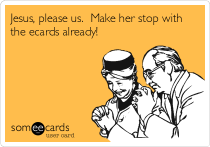 Jesus, please us.  Make her stop with
the ecards already!