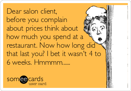 Dear salon client,  
before you complain
about prices think about
how much you spend at a
restaurant. Now how long did
that last you? I bet it wasn't 4 to
6 weeks. Hmmmm......