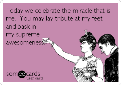 Today we celebrate the miracle that is
me.  You may lay tribute at my feet
and bask in
my supreme
awesomeness.