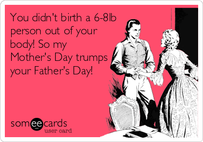 You didn't birth a 6-8lb 
person out of your
body! So my
Mother's Day trumps
your Father's Day!