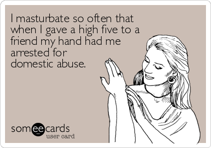 I masturbate so often that
when I gave a high five to a
friend my hand had me
arrested for
domestic abuse.