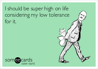 I should be super high on life
considering my low tolerance
for it.