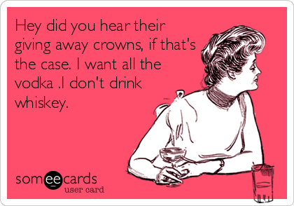 Hey did you hear their
giving away crowns, if that's
the case. I want all the
vodka .I don't drink
whiskey.