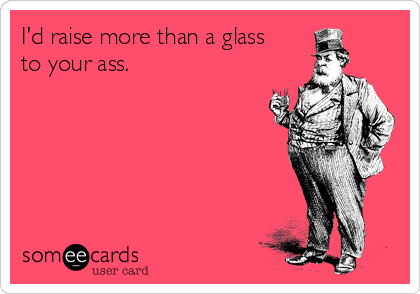 I'd raise more than a glass
to your ass.
