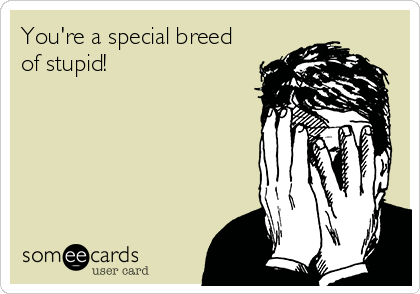 You're a special breed
of stupid!