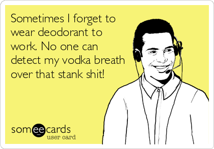 Sometimes I forget to
wear deodorant to
work. No one can
detect my vodka breath
over that stank shit!