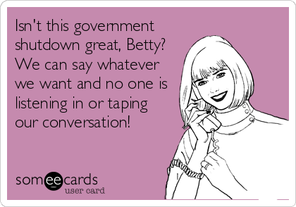 Isn't this government
shutdown great, Betty?
We can say whatever
we want and no one is
listening in or taping
our conversation!