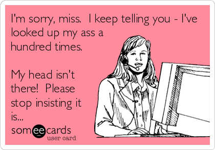 I'm sorry, miss.  I keep telling you - I've
looked up my ass a
hundred times.

My head isn't
there!  Please
stop insisting it
is...