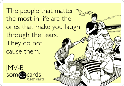 The people that matter 
the most in life are the
ones that make you laugh
through the tears.
They do not
cause them.

JMV-B