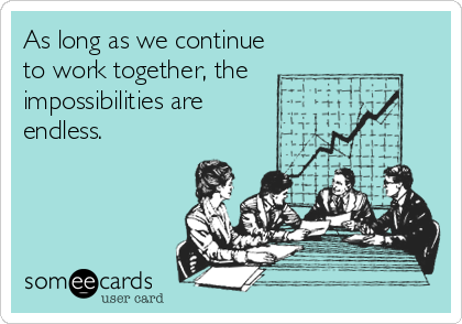 As long as we continue
to work together, the
impossibilities are
endless.